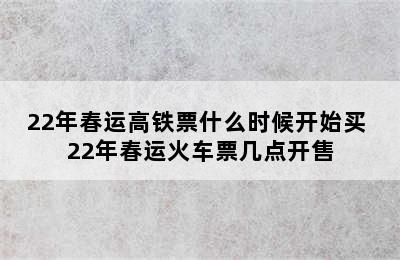 22年春运高铁票什么时候开始买 22年春运火车票几点开售